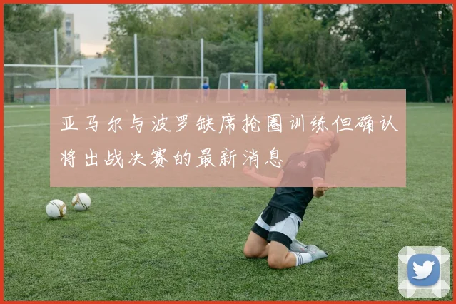 亚马尔与波罗缺席抢圈训练但确认将出战决赛的最新消息