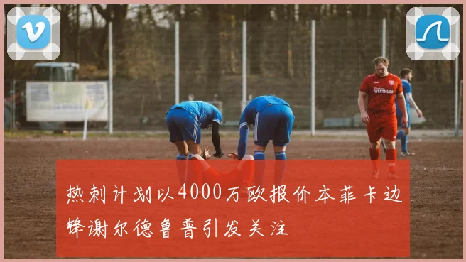 热刺计划以4000万欧报价本菲卡边锋谢尔德鲁普引发关注