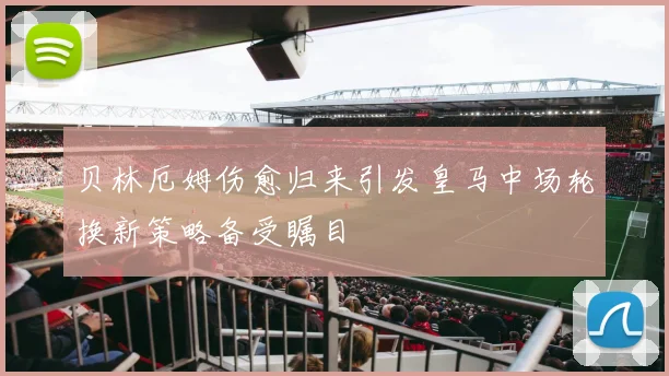 贝林厄姆伤愈归来引发皇马中场轮换新策略备受瞩目