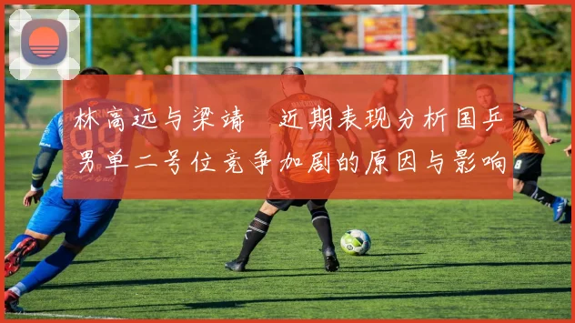 林高远与梁靖崑近期表现分析国乒男单二号位竞争加剧的原因与影响