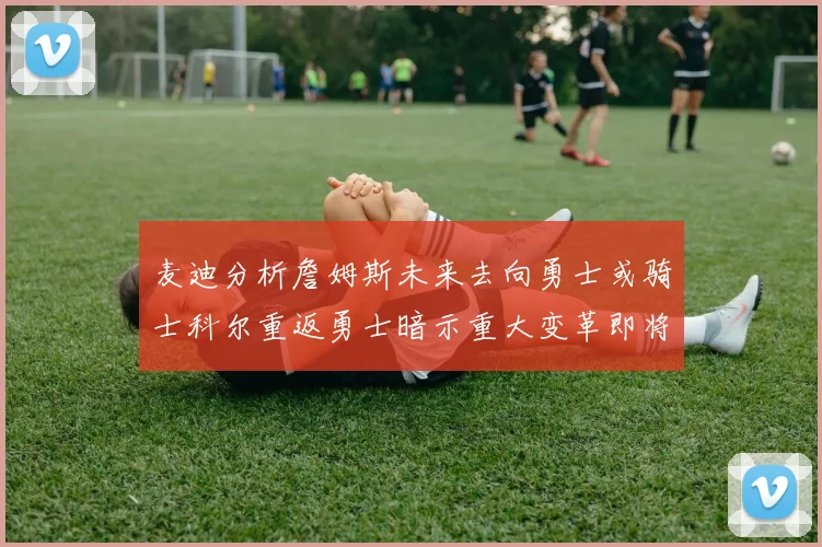麦迪分析詹姆斯未来去向勇士或骑士科尔重返勇士暗示重大变革即将来临