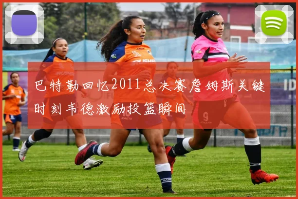 巴特勒回忆2011总决赛詹姆斯关键时刻韦德激励投篮瞬间