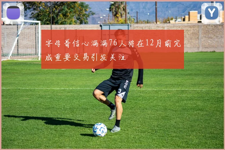 字母哥信心满满76人将在12月前完成重要交易引发关注