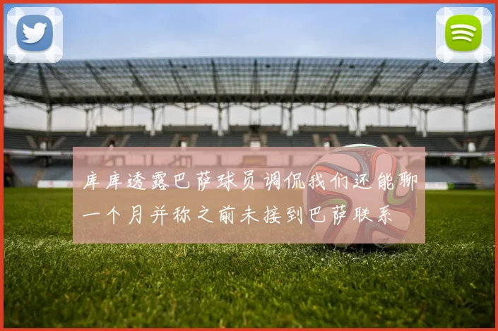 库库透露巴萨球员调侃我们还能聊一个月并称之前未接到巴萨联系