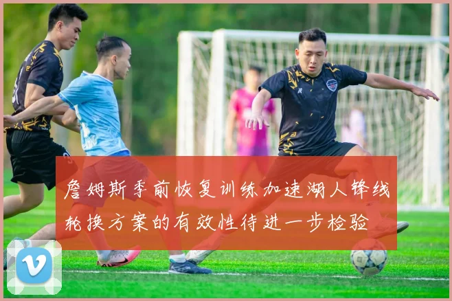 詹姆斯季前恢复训练加速湖人锋线轮换方案的有效性待进一步检验