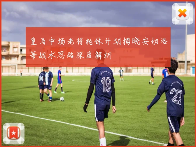 皇马中场老将轮休计划揭晓安切洛蒂战术思路深度解析