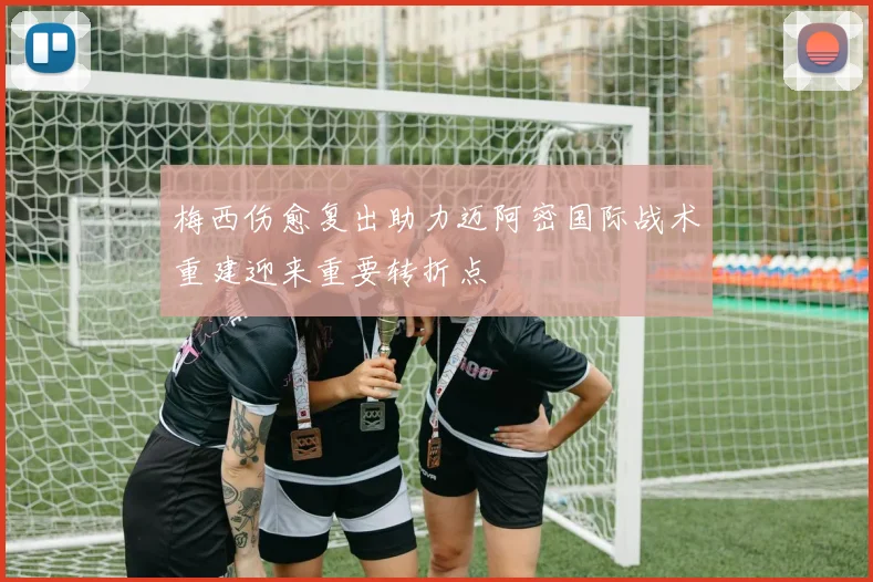梅西伤愈复出助力迈阿密国际战术重建迎来重要转折点